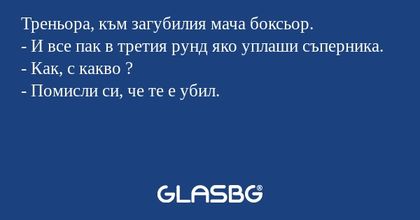 Треньора, към загубилия мача боксьор.
- И все пак в третия рунд яко уплаши съперника.
- Как, с какво ?
- Помисли си, че те е убил.