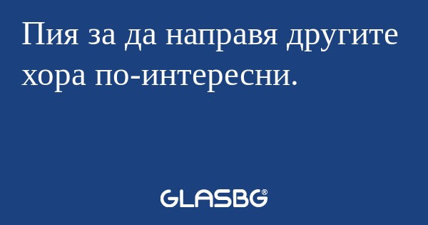 Пия за да направя другите хора...