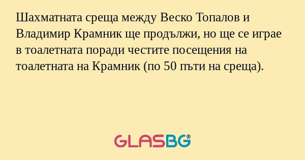 Шахматната среща между Веско Топалов и Владимир Крамник ще продължи, но ще се играе в тоалетната поради честите посещения на тоалетната на Крамник (по 50 пъти на среща).