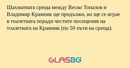 Шахматната среща между Веско Топалов и Владимир Крамник ще продължи, но ще се играе в тоалетната поради честите посещения на тоалетната на Крамник (по 50 пъти на среща).
