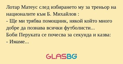 Лотар Матеус след избирането му за треньор на националите към Б. Михайлов :
- Ще ми трябва помощник, някой който много добре да познава всички футболисти...
Боби Перуката се почесва за секунда и казва:
- Имаме такъв човек - Николетка се казва...
