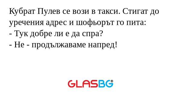 Кубрат Пулев се вози в такси. Стигат до уречения адрес и шофьорът го пита:
- Тук добре ли е да спра?
- Не - продължаваме напред!