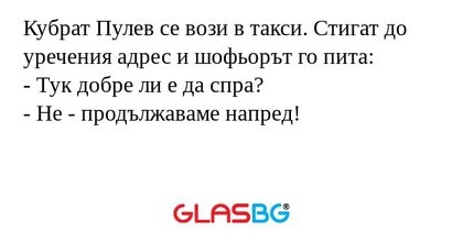 Кубрат Пулев се вози в такси. Стигат до уречения адрес и шофьорът го пита:
- Тук добре ли е да спра?
- Не - продължаваме напред!