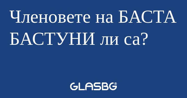 Членовете на БАСТА БАСТУНИ ли са...