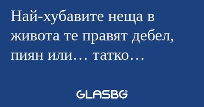Най-хубавите неща в живота те правят...