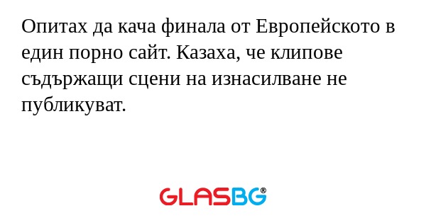 Опитах да кача финала от Европейското в един порно сайт. Казаха, че клипове съдържащи сцени на изнасилване не публикуват.