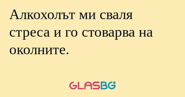 Алкохолът ми сваля стреса и го...