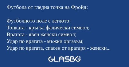 Футбола от гледна точка на Фройд:

Футболното поле е леглото:
Топката - кръгъл фалически символ;
Вратата - явен женски символ;
Удар по вратата - мъжки оргазъм;
Удар по вратата, спасен от вратаря - женски оргазъм;
Гол - зачатие (порочно);
Наказателен 