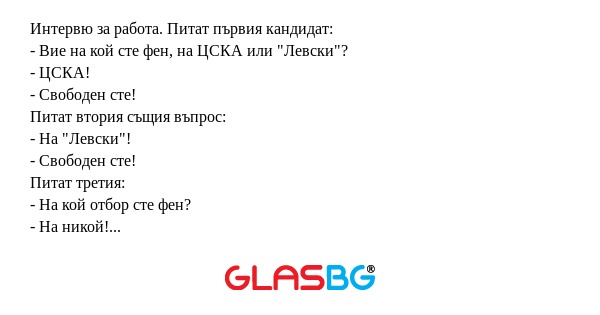 Интервю за работа. Питат първия кандидат:
- Вие на кой сте фен, на ЦСКА или "Левски"?
- ЦСКА!
- Свободен сте!
Питат втория същия въпрос:
- На "Левски"!
- Свободен сте!
Питат третия:
- На кой отбор сте фен?
- На никой! Мислех, че в