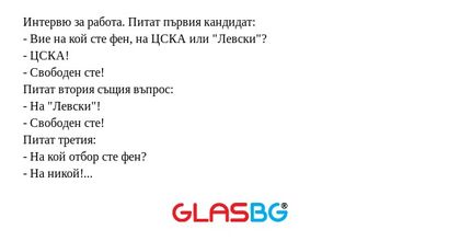 Интервю за работа. Питат първия кандидат:
- Вие на кой сте фен, на ЦСКА или "Левски"?
- ЦСКА!
- Свободен сте!
Питат втория същия въпрос:
- На "Левски"!
- Свободен сте!
Питат третия:
- На кой отбор сте фен?
- На никой! Мислех, че в