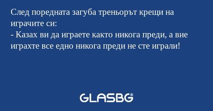 След поредната загуба треньорът крещи на играчите си:
- Казах ви да играете както никога преди, а вие играхте все едно никога преди не сте играли!