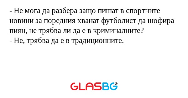- Не мога да разбера защо пишат в спортните новини за поредния хванат футболист да шофира пиян, не трябва ли да е в криминалните?
- Не, трябва да е в традиционните.