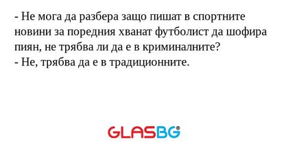 - Не мога да разбера защо пишат в спортните новини за поредния хванат футболист да шофира пиян, не трябва ли да е в криминалните?
- Не, трябва да е в традиционните.