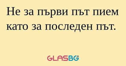 Не за първи път пием като за последен...