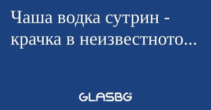 Чаша водка сутрин - крачка в неизвестното...