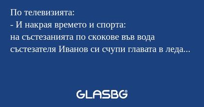 По телевизията:
- И накрая времето и спорта:
на състезанията по скокове във вода състезателя Иванов си счупи главата в леда...