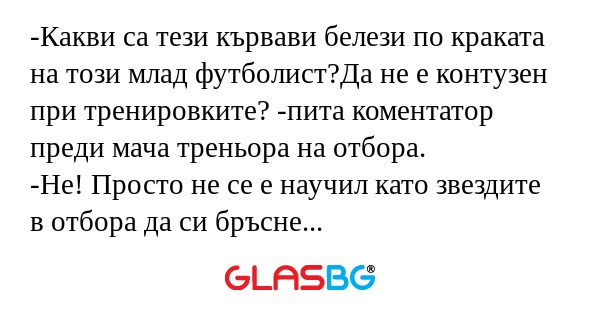-Какви са тези кървави белези по краката на този млад футболист?Да не е контузен при тренировките? -пита коментатор преди мача треньора на отбора.
-Не! Просто не се е научил като звездите в отбора да си бръсне внимателно краката...