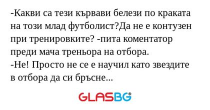-Какви са тези кървави белези по краката на този млад футболист?Да не е контузен при тренировките? -пита коментатор преди мача треньора на отбора.
-Не! Просто не се е научил като звездите в отбора да си бръсне внимателно краката...