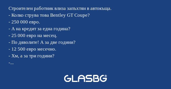 Строителен работник влиза запъхтян в автокъща.
- Колко струва това Bentley GT Coupe?
- 250 000 евро.
- А на кредит за една година?
- 25 000 евро на месец.
- По дяволите! А за две години?
- 12 500 евро месечно.
- Хм, а за три години?
- Може би е по-до
