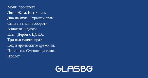 Моля, прочетете!
Лято. Жега. Казахстан.
Два на нула. Страшен срам.
Смях на пълни обороти.
Азиатски идиоти.
Есен. Дерби с ЦСКА.
Три във синята врата.
Кеф в армейските дружини.
Петев гол. Смешници сини.
Пролет. Ганьовски закани.
Страх. Червени великани