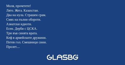 Моля, прочетете!
Лято. Жега. Казахстан.
Два на нула. Страшен срам.
Смях на пълни обороти.
Азиатски идиоти.
Есен. Дерби с ЦСКА.
Три във синята врата.
Кеф в армейските дружини.
Петев гол. Смешници сини.
Пролет. Ганьовски закани.
Страх. Червени великани