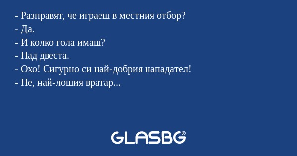 - Разправят, че играеш в местния отбор?
- Да.
- И колко гола имаш?
- Над двеста.
- Охо! Сигурно си най-добрия нападател!
- Не, най-лошия вратар...