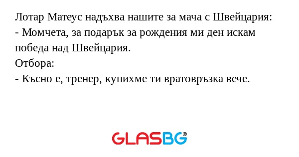 Лотар Матеус надъхва нашите за мача с Швейцария:
- Момчета, за подарък за рождения ми ден искам победа над Швейцария.
Отбора:
- Късно е, тренер, купихме ти вратовръзка вече.