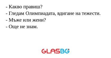 - Какво правиш?
- Гледам Олимпиадата, вдигане на тежести.
- Мъже или жени?
- Още не знам.