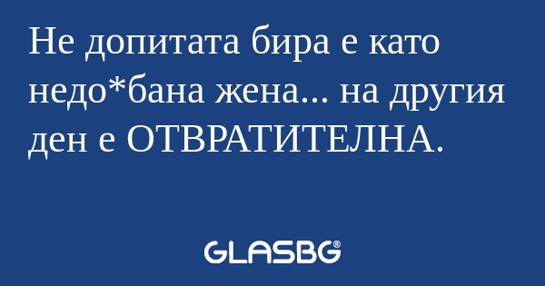 Не допитата бира е като недо*бана...