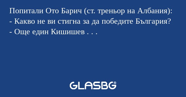 Попитали Ото Барич (ст. треньор на Албания):
- Какво не ви стигна за да победите България?
- Още един Кишишев . . .
