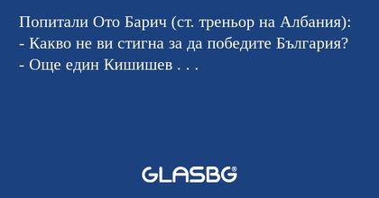 Попитали Ото Барич (ст. треньор на Албания):
- Какво не ви стигна за да победите България?
- Още един Кишишев . . .