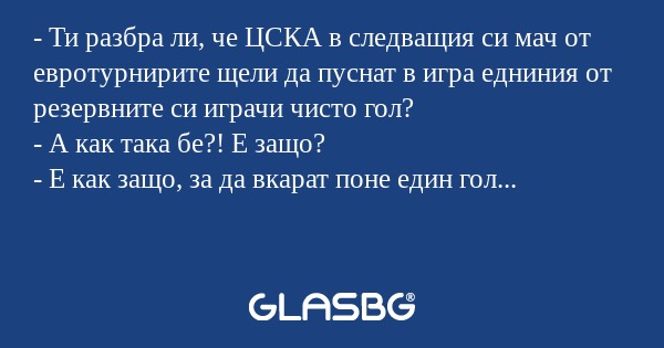 - Ти разбра ли, че ЦСКА в следващия си мач от евротурнирите щели да пуснат в игра едниния от резервните си играчи чисто гол?
- А как така бе?! Е защо?
- Е как защо, за да вкарат поне един гол...