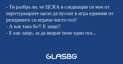 - Ти разбра ли, че ЦСКА в следващия си мач от евротурнирите щели да пуснат в игра едниния от резервните си играчи чисто гол?
- А как така бе?! Е защо?
- Е как защо, за да вкарат поне един гол...