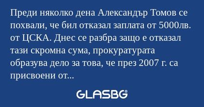 Преди няколко дена Александър Томов се похвали, че бил отказал заплата от 5000лв. от ЦСКА. Днес се разбра защо е отказал тази скромна сума, прокуратурата образува дело за това, че през 2007 г. са присвоени от „ЦСКА” АД - около 5 млн. евро....