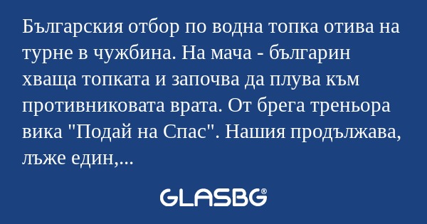 Българския отбор по водна топка отива на турне в чужбина. На мача - българин хваща топката и започва да плува към противниковата врата. От брега треньора вика "Подай на Спас". Нашия продължава, лъже един, втори, трети... От брега треньора в