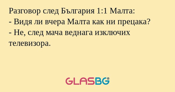 Разговор след България 1:1 Малта:
- Видя ли вчера Малта как ни прецака?
- Не, след мача веднага изключих телевизора.