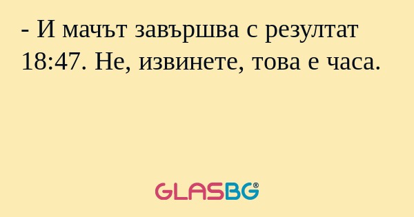 - И мачът завършва с резултат 18:47. Не, извинете, това е часа.