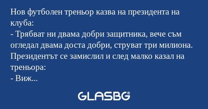Нов футболен треньор казва на президента на клуба:
- Трябват ни двама добри защитника, вече съм огледал двама доста добри, струват три милиона.
Президентът се замислил и след малко казал на треньора:
- Виж сега, за 100 хиляди си уреждам 3 точки в лиг