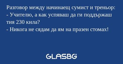 Разговор между начинаещ сумист и треньор:
- Учителю, а как успяваш да ги поддържаш тия 230 кила?
- Никога не сядам да ям на празен стомах!