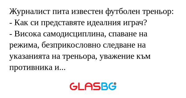Журналист пита известен футболен треньор:
- Как си представяте идеалния играч?
- Висока самодисциплина, спаване на режима, безприкословно следване на указанията на треньора, уважение към противника и съдиите, чувство за екипност...
- Но такива играчи