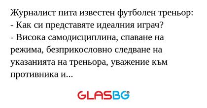 Журналист пита известен футболен треньор:
- Как си представяте идеалния играч?
- Висока самодисциплина, спаване на режима, безприкословно следване на указанията на треньора, уважение към противника и съдиите, чувство за екипност...
- Но такива играчи