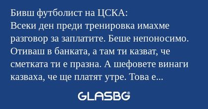 Бивш футболист на ЦСКА:
Всеки ден преди тренировка имахме разговор за заплатите. Беше непоносимо. Отиваш в банката, а там ти казват, че сметката ти е празна. А шефовете винаги казваха, че ще платят утре. Това е първата българска дума, която научих - 