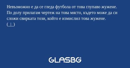 Невъзможно е да се гледа футбола от това глупаво жужене.
По долу прилагам чертеж на това място, където може да си сложи свирката този, който е измислил това жужене.
(_|_)