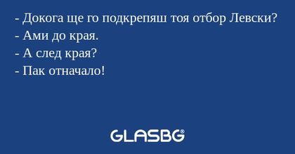 - Докога ще го подкрепяш тоя отбор Левски?
- Ами до края.
- А след края?
- Пак отначало!