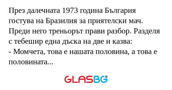 През далечната 1973 година България гостува на Бразилия за приятелски мач. Преди него треньорът прави разбор. Разделя с тебешир една дъска на две и казва:
- Момчета, това е нашата половина, а това е половината на Бразилия. В нея вие работа нямате.
(Т