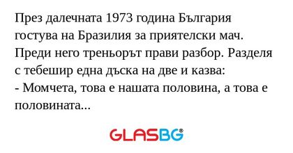 През далечната 1973 година България гостува на Бразилия за приятелски мач. Преди него треньорът прави разбор. Разделя с тебешир една дъска на две и казва:
- Момчета, това е нашата половина, а това е половината на Бразилия. В нея вие работа нямате.
(Т