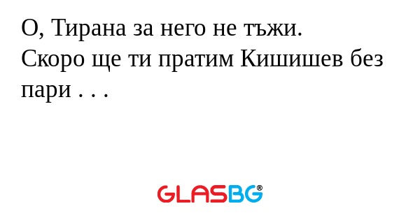 О, Тирана за него не тъжи.
Скоро ще ти пратим Кишишев без пари . . .