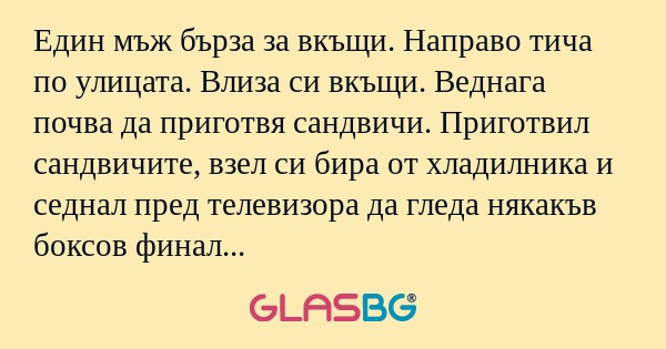 Един мъж бърза за вкъщи. Направо тича по улицата. Влиза си вкъщи. Веднага почва да приготвя сандвичи. Приготвил сандвичите, взел си бира от хладилника и седнал пред телевизора да гледа някакъв боксов финал понеже бил запален фен. Започнал бокса, но с
