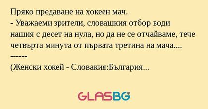 Пряко предаване на хокеен мач.
- Уважаеми зрители, словашкия отбор води нашия с десет на нула, но да не се отчайваме, тече четвърта минута от първата третина на мача....
------
(Женски хокей - Словакия:България 82:0)
По-лесно е било да се преброи пуб