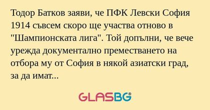 Тодор Батков заяви, че ПФК Левски София 1914 съвсем скоро ще участва отново в "Шампионската лига". Той допълни, че вече урежда документално преместването на отбора му от София в някой азиатски град, за да имат право да участват в Азиатската